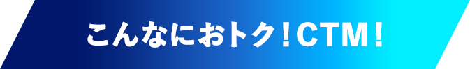 こんなにおトク！CTM！